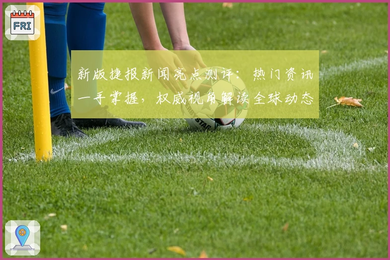 新版捷报新闻亮点测评：热门资讯一手掌握，权威视角解读全球动态